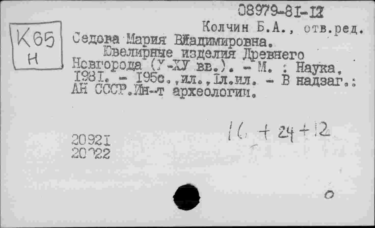 ﻿0897MI-H
Колчин Б.А., отв.ре С адова Мария Владимировна.
Ювелирные изделия Древнего Новгорода (Г-ХУ вв.). -м. : Наука, ЇЛЇа- 195с.,ил.,1л.ил. - В надзаг. Ай СССР.Ж-т археологии.
20921
20^2
IС 4 І-! + !г